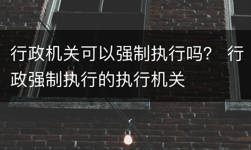 行政机关可以强制执行吗？ 行政强制执行的执行机关