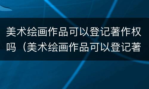 美术绘画作品可以登记著作权吗（美术绘画作品可以登记著作权吗知乎）