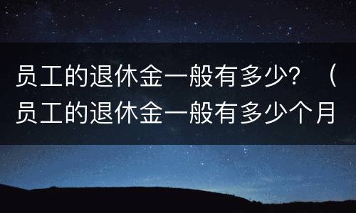 员工的退休金一般有多少？（员工的退休金一般有多少个月）