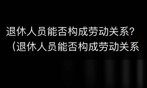 退休人员能否构成劳动关系？（退休人员能否构成劳动关系认定）