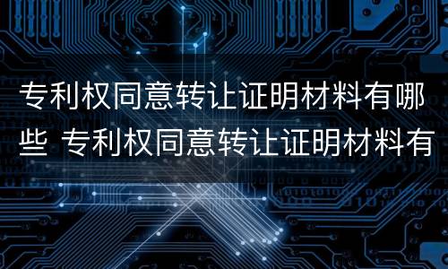 专利权同意转让证明材料有哪些 专利权同意转让证明材料有哪些要求