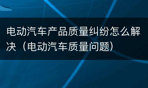电动汽车产品质量纠纷怎么解决（电动汽车质量问题）