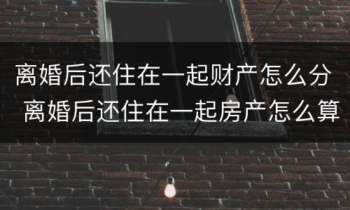 离婚后还住在一起财产怎么分 离婚后还住在一起房产怎么算