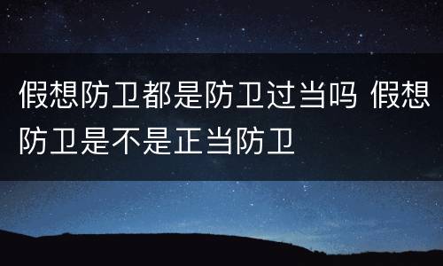 假想防卫都是防卫过当吗 假想防卫是不是正当防卫