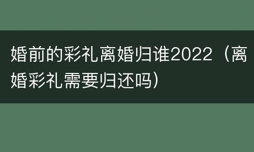 婚前的彩礼离婚归谁2022（离婚彩礼需要归还吗）