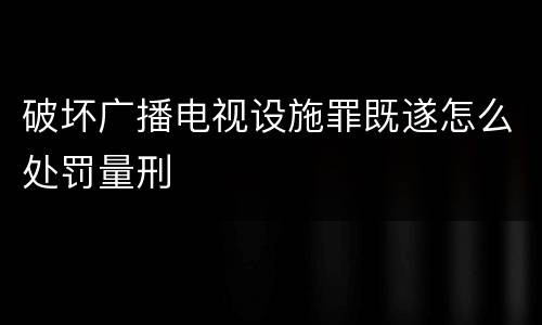 破坏广播电视设施罪既遂怎么处罚量刑