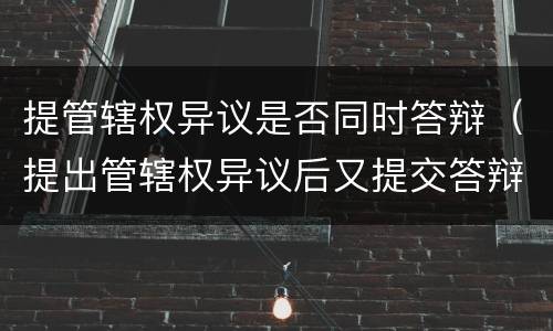 提管辖权异议是否同时答辩（提出管辖权异议后又提交答辩状）