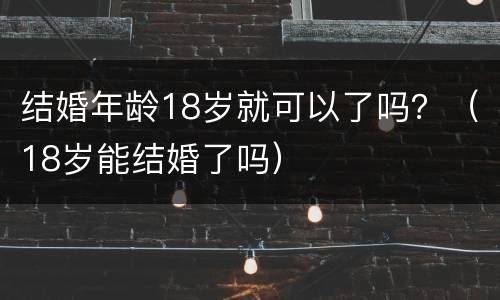 结婚年龄18岁就可以了吗？（18岁能结婚了吗）