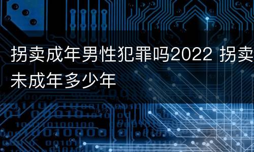 拐卖成年男性犯罪吗2022 拐卖未成年多少年