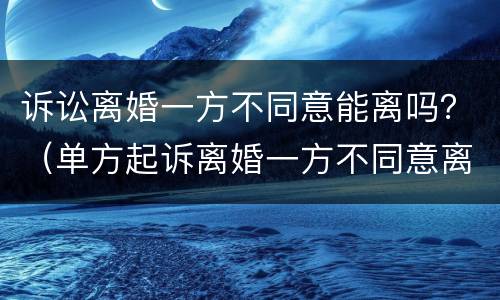诉讼离婚一方不同意能离吗？（单方起诉离婚一方不同意离婚能离吗）
