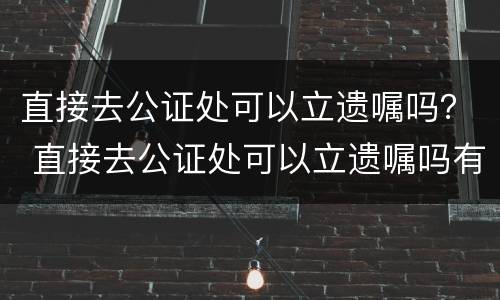 直接去公证处可以立遗嘱吗？ 直接去公证处可以立遗嘱吗有效吗