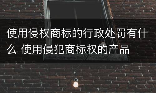 使用侵权商标的行政处罚有什么 使用侵犯商标权的产品