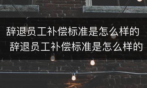 辞退员工补偿标准是怎么样的 辞退员工补偿标准是怎么样的呢