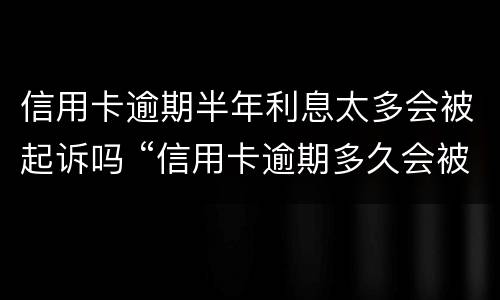 信用卡逾期半年利息太多会被起诉吗 “信用卡逾期多久会被起诉”