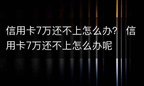 信用卡7万还不上怎么办？ 信用卡7万还不上怎么办呢