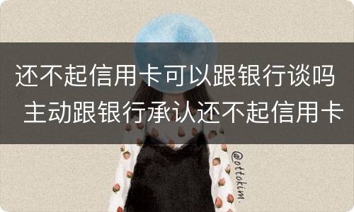 还不起信用卡可以跟银行谈吗 主动跟银行承认还不起信用卡