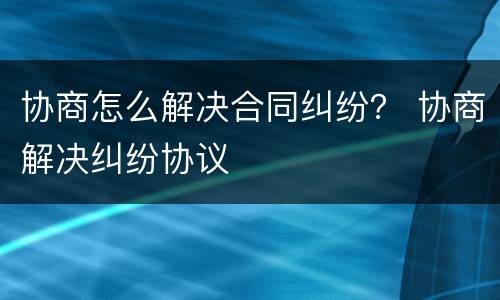 协商怎么解决合同纠纷？ 协商解决纠纷协议