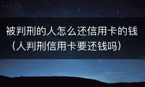 被判刑的人怎么还信用卡的钱（人判刑信用卡要还钱吗）