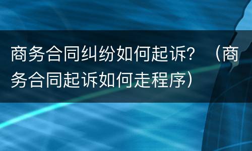 商务合同纠纷如何起诉？（商务合同起诉如何走程序）