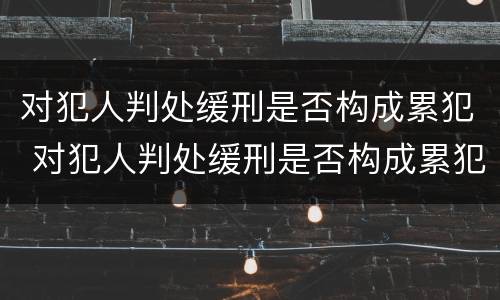 对犯人判处缓刑是否构成累犯 对犯人判处缓刑是否构成累犯呢