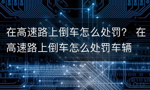 在高速路上倒车怎么处罚？ 在高速路上倒车怎么处罚车辆