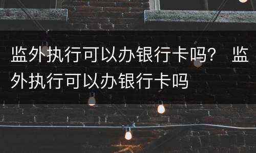 监外执行可以办银行卡吗？ 监外执行可以办银行卡吗