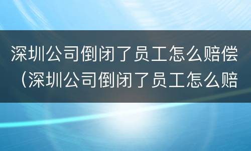 深圳公司倒闭了员工怎么赔偿（深圳公司倒闭了员工怎么赔偿的）