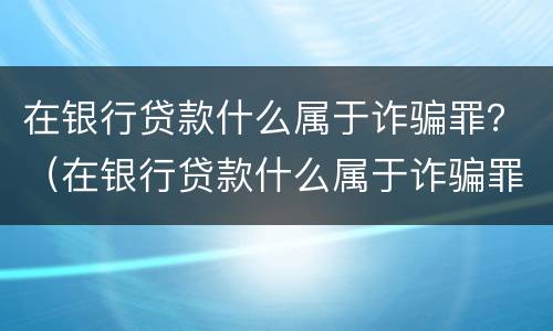 在银行贷款什么属于诈骗罪？（在银行贷款什么属于诈骗罪行为）