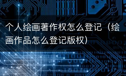 个人绘画著作权怎么登记（绘画作品怎么登记版权）