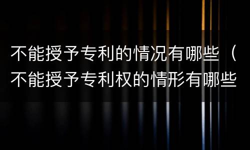 不能授予专利的情况有哪些（不能授予专利权的情形有哪些）
