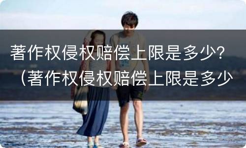 著作权侵权赔偿上限是多少？（著作权侵权赔偿上限是多少元）