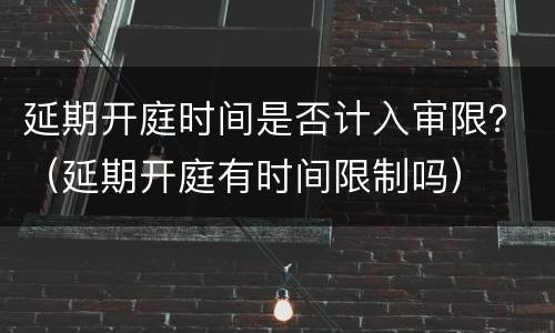 延期开庭时间是否计入审限？（延期开庭有时间限制吗）