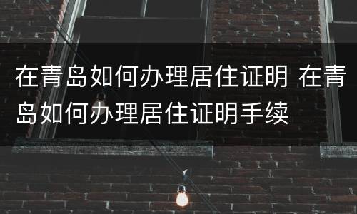 在青岛如何办理居住证明 在青岛如何办理居住证明手续