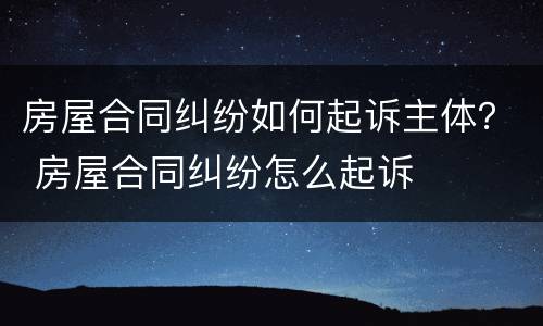 房屋合同纠纷如何起诉主体？ 房屋合同纠纷怎么起诉