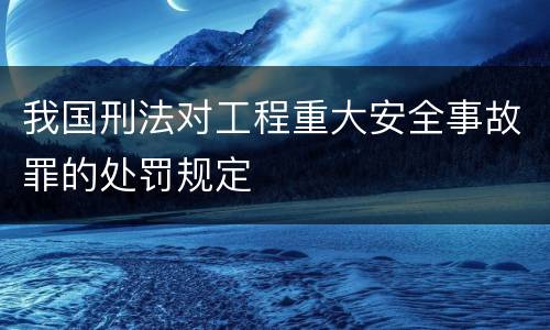 我国刑法对工程重大安全事故罪的处罚规定
