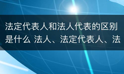 法定代表人和法人代表的区别是什么 法人、法定代表人、法人代表的区别