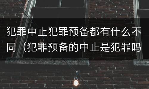 犯罪中止犯罪预备都有什么不同（犯罪预备的中止是犯罪吗）