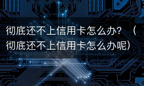彻底还不上信用卡怎么办？（彻底还不上信用卡怎么办呢）