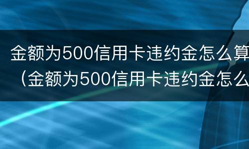 金额为500信用卡违约金怎么算（金额为500信用卡违约金怎么算的）