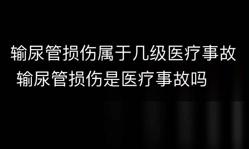输尿管损伤属于几级医疗事故 输尿管损伤是医疗事故吗
