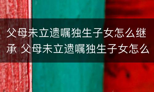 父母未立遗嘱独生子女怎么继承 父母未立遗嘱独生子女怎么继承财产