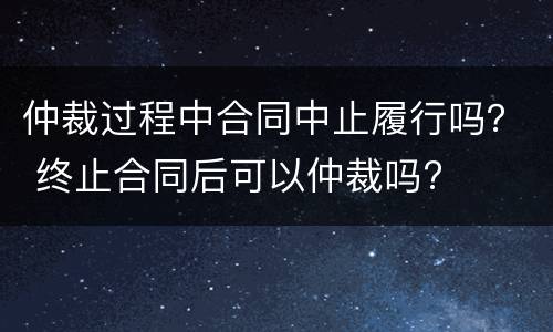仲裁过程中合同中止履行吗？ 终止合同后可以仲裁吗?