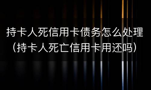 持卡人死信用卡债务怎么处理（持卡人死亡信用卡用还吗）