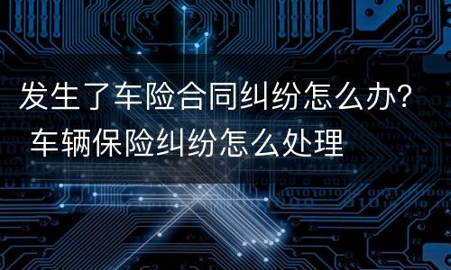 发生了车险合同纠纷怎么办？ 车辆保险纠纷怎么处理