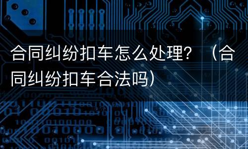 合同纠纷扣车怎么处理？（合同纠纷扣车合法吗）