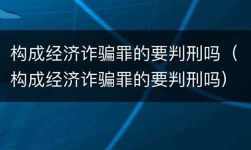 构成经济诈骗罪的要判刑吗（构成经济诈骗罪的要判刑吗）
