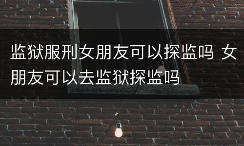 监狱服刑女朋友可以探监吗 女朋友可以去监狱探监吗