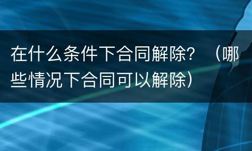 在什么条件下合同解除？（哪些情况下合同可以解除）