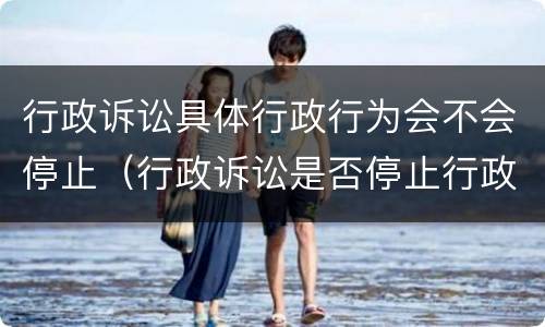 行政诉讼具体行政行为会不会停止（行政诉讼是否停止行政行为）