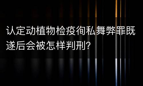 认定动植物检疫徇私舞弊罪既遂后会被怎样判刑？